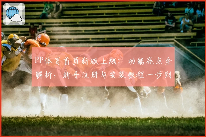 PP体育首页新版上线：功能亮点全解析，新手注册与安装教程一步到位