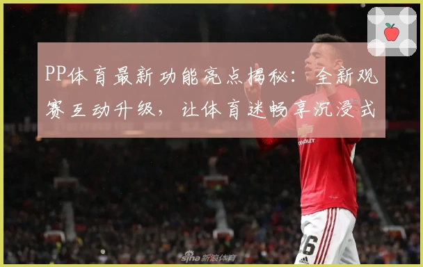 PP体育最新功能亮点揭秘：全新观赛互动升级，让体育迷畅享沉浸式体验