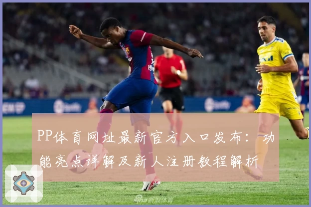 PP体育网址最新官方入口发布：功能亮点详解及新人注册教程解析
